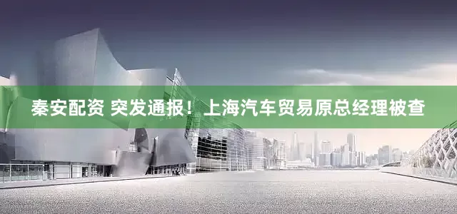 秦安配资 突发通报！上海汽车贸易原总经理被查