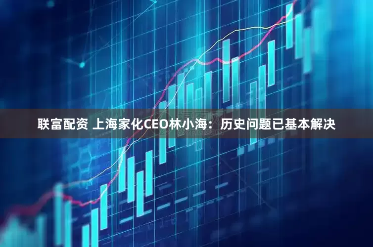 联富配资 上海家化CEO林小海：历史问题已基本解决