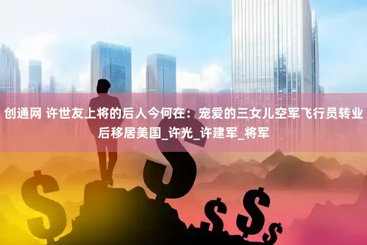 创通网 许世友上将的后人今何在：宠爱的三女儿空军飞行员转业后移居美国_许光_许建军_将军