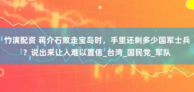 竹演配资 蒋介石败走宝岛时，手里还剩多少国军士兵？说出来让人难以置信_台湾_国民党_军队
