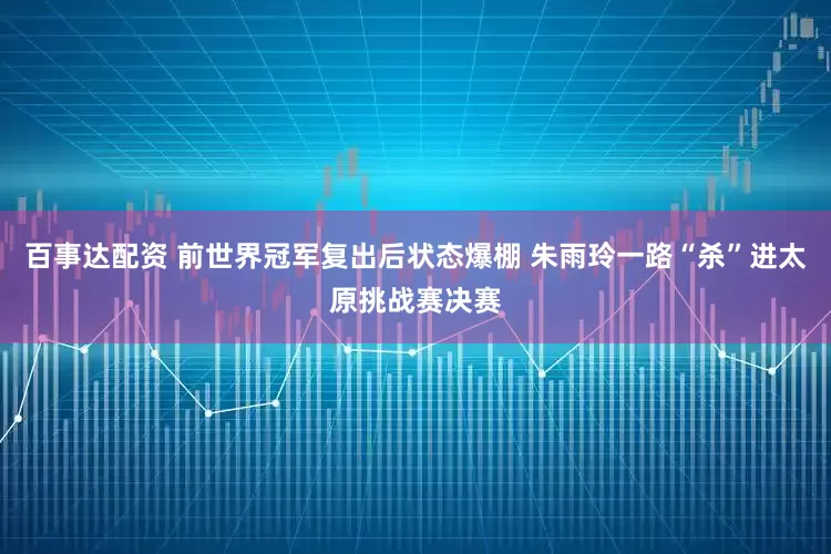 百事达配资 前世界冠军复出后状态爆棚 朱雨玲一路“杀”进太原挑战赛决赛