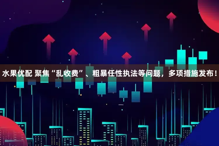 水果优配 聚焦“乱收费”、粗暴任性执法等问题，多项措施发布！