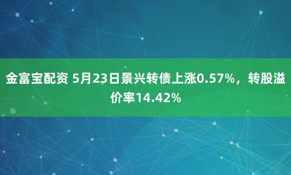 金富宝配资 5月23日景兴转债上涨0.57%，转股溢价率14.42%