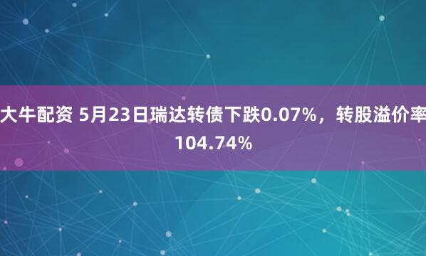 大牛配资 5月23日瑞达转债下跌0.07%，转股溢价率104.74%