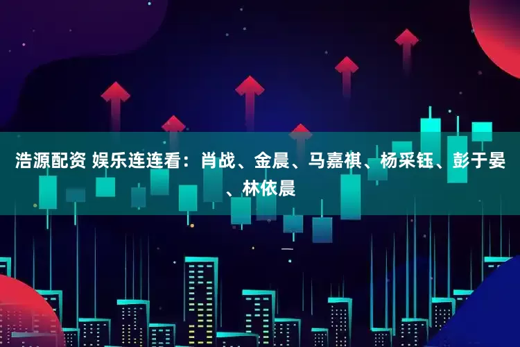 浩源配资 娱乐连连看：肖战、金晨、马嘉祺、杨采钰、彭于晏、林依晨