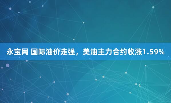 永宝网 国际油价走强，美油主力合约收涨1.59%