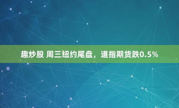 趣炒股 周三纽约尾盘，道指期货跌0.5%