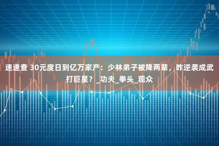 速速查 30元度日到亿万家产：少林弟子被降两辈，咋逆袭成武打巨星？_功夫_拳头_观众
