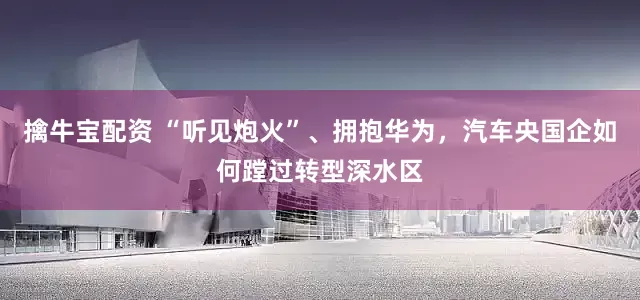 擒牛宝配资 “听见炮火”、拥抱华为，汽车央国企如何蹚过转型深水区