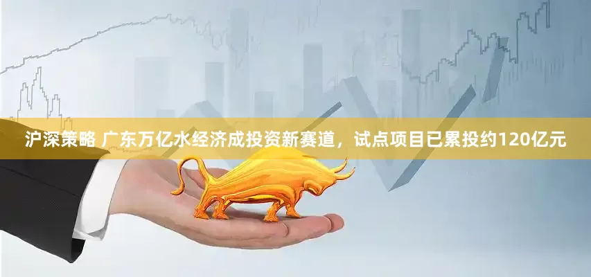 沪深策略 广东万亿水经济成投资新赛道，试点项目已累投约120亿元