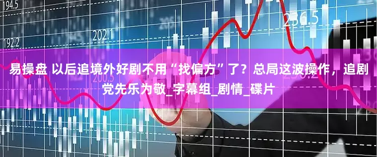 易操盘 以后追境外好剧不用“找偏方”了？总局这波操作，追剧党先乐为敬_字幕组_剧情_碟片