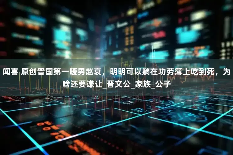 闻喜 原创晋国第一暖男赵衰，明明可以躺在功劳簿上吃到死，为啥还要谦让_晋文公_家族_公子