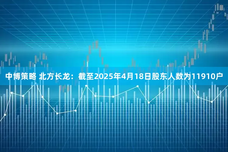 中博策略 北方长龙：截至2025年4月18日股东人数为11910户