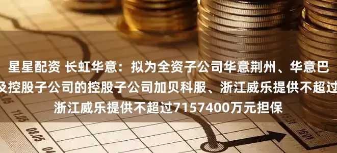 星星配资 长虹华意：拟为全资子公司华意荆州、华意巴塞罗那、华铸机械及控股子公司的控股子公司加贝科服、浙江威乐提供不超过7157400万元担保