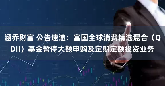 涵乔财富 公告速递：富国全球消费精选混合（QDII）基金暂停大额申购及定期定额投资业务