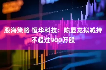 股海策略 恒华科技：陈显龙拟减持不超过900万股