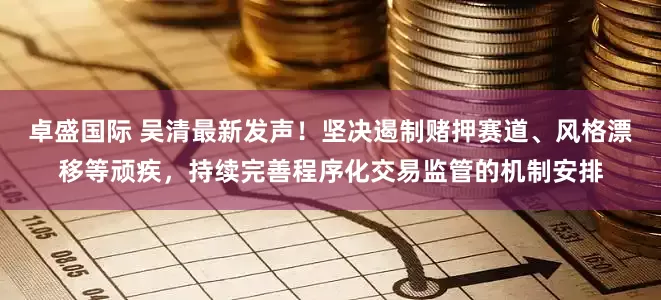 卓盛国际 吴清最新发声！坚决遏制赌押赛道、风格漂移等顽疾，持续完善程序化交易监管的机制安排