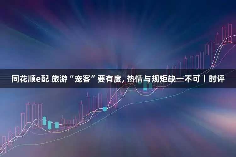 同花顺e配 旅游“宠客”要有度, 热情与规矩缺一不可丨时评